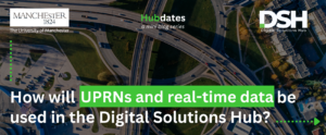 The image is a banner for the article. It has the University of Manchester logo in the top left, and the Digital Solutions Hub logo in the top right. There is text in the top middle that reads 'Hubdates: a mini blog series'. Text that is big and bold at the bottom reads 'How will UPRNs and real-time data be used in the Digital Solutions Hub?'.